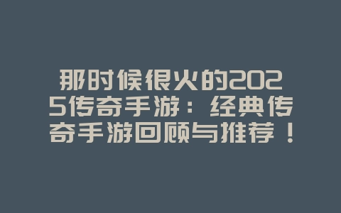 那时候很火的2025传奇手游：经典传奇手游回顾与推荐！