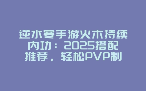 逆水寒手游火木持续内功：2025搭配推荐，轻松PVP制霸！_游戏攻略_36397绿色下载网