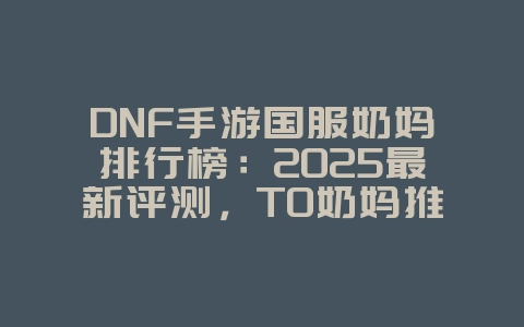DNF手游国服奶妈排行榜：2025最新评测，T0奶妈推荐！_游戏资讯_36397绿色下载网