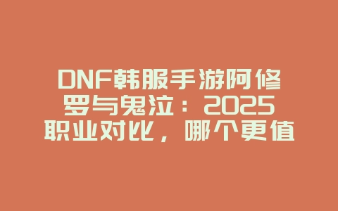 DNF韩服手游阿修罗与鬼泣：2025职业对比，哪个更值得玩？_游戏攻略_36397绿色下载网