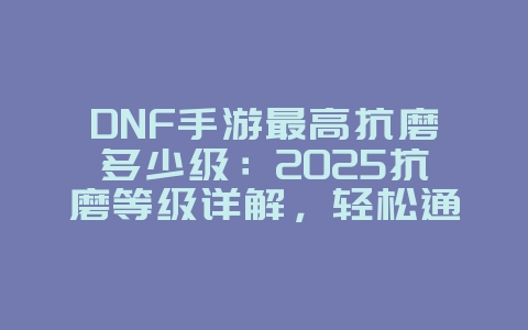 DNF手游最高抗磨多少级:2025抗磨等级详解,轻松通关!_游戏攻略_36397绿色下载网 DNF手游最高抗磨多少级:2025抗磨等级详解,轻松通关!_游戏攻略_36397绿色下载网