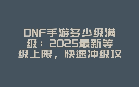 DNF手游多少级满级:2025最新等级上限,快速冲级攻略!_游戏攻略_36397绿色下载网 DNF手游多少级满级:2025最新等级上限,快速冲级攻略!_游戏攻略_36397绿色下载网