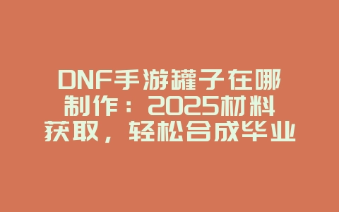 DNF手游罐子在哪制作：2025材料获取，轻松合成毕业装！_游戏攻略_36397绿色下载网