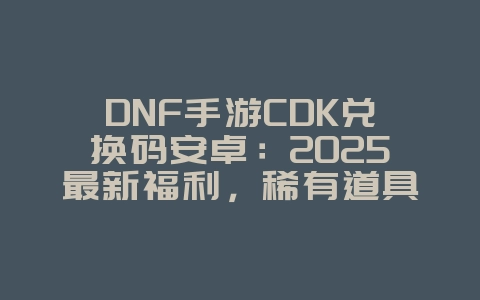 DNF手游CDK兑换码安卓：2025最新福利，稀有道具免费领！_游戏攻略_36397绿色下载网