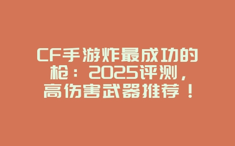 CF手游炸最成功的枪：2025评测，高伤害武器推荐！_游戏攻略_36397绿色下载网