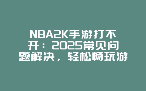 NBA2K手游打不开：2025常见问题解决，轻松畅玩游戏！_游戏攻略_36397绿色下载网