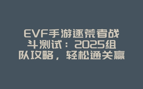 EVF手游逐荒者战斗测试：2025组队攻略，轻松通关赢奖励！_游戏攻略_36397绿色下载网