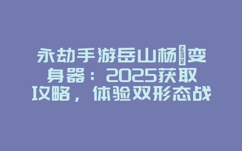 永劫手游岳山杨戬变身器:2025获取攻略,体验双形态战斗!_游戏攻略_36397绿色下载网 永劫手游岳山杨戬变身器:2025获取攻略,体验双形态战斗!_游戏攻略_36397绿色下载网