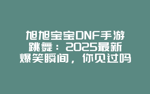 旭旭宝宝DNF手游跳舞：2025最新爆笑瞬间，你见过吗？_游戏资讯_36397绿色下载网