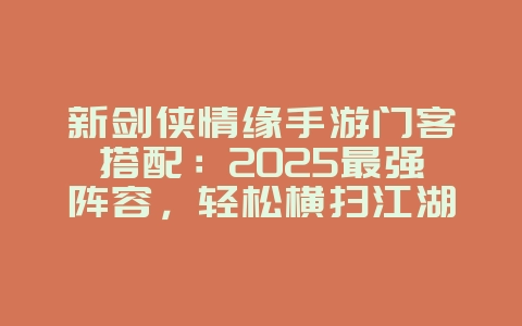 新剑侠情缘手游门客搭配：2025最强阵容，轻松横扫江湖！_游戏攻略_36397绿色下载网