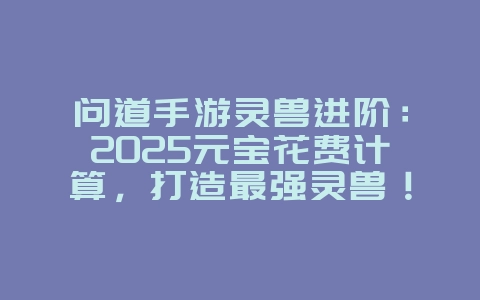 问道手游灵兽进阶：2025元宝花费计算，打造最强灵兽！_游戏攻略_36397绿色下载网