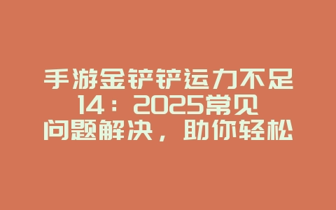 手游金铲铲运力不足14：2025常见问题解决，助你轻松吃鸡！_游戏攻略_36397绿色下载网