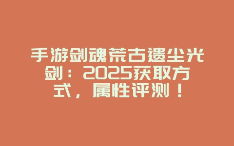 手游剑魂荒古遗尘光剑：2025获取方式，属性评测！_游戏攻略_36397绿色下载网