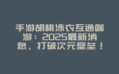 手游胡桃泳衣互通端游：2025最新消息，打破次元壁垒！_游戏资讯_36397绿色下载网