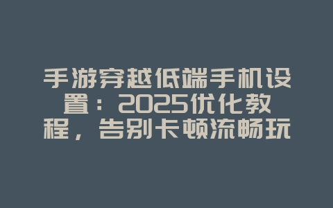 手游穿越低端手机设置：2025优化教程，告别卡顿流畅玩！_游戏攻略_36397绿色下载网