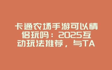卡通农场手游可以情侣玩吗：2025互动玩法推荐，与TA一起经营农场！_游戏资讯_36397绿色下载网