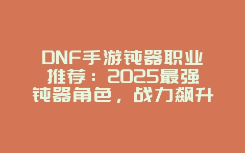 DNF手游钝器职业推荐：2025最强钝器角色，战力飙升不是梦！_游戏攻略_36397绿色下载网