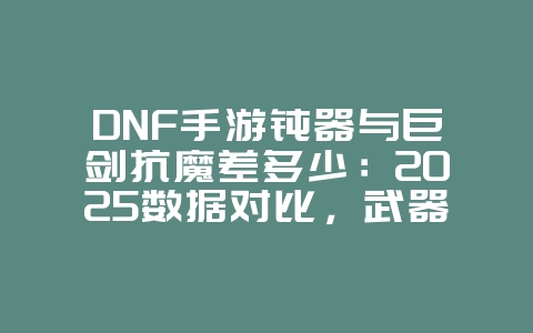 DNF手游钝器与巨剑抗魔差多少：2025数据对比，武器选择不再纠结！_游戏攻略_36397绿色下载网