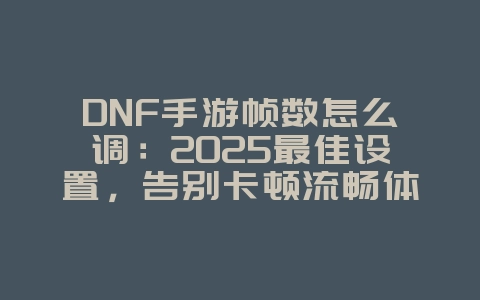 DNF手游帧数怎么调：2025最佳设置，告别卡顿流畅体验！_游戏攻略_36397绿色下载网