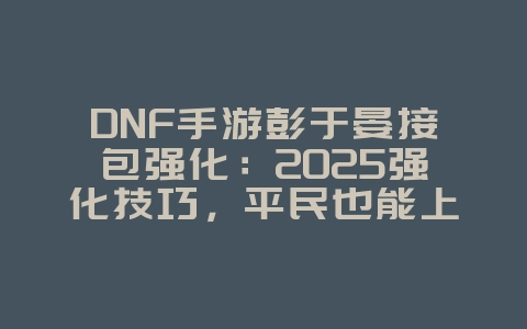 DNF手游彭于晏接包强化：2025强化技巧，平民也能上高强！_游戏攻略_36397绿色下载网