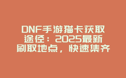 DNF手游猫卡获取途径：2025最新刷取地点，快速集齐卡片！_游戏攻略_36397绿色下载网