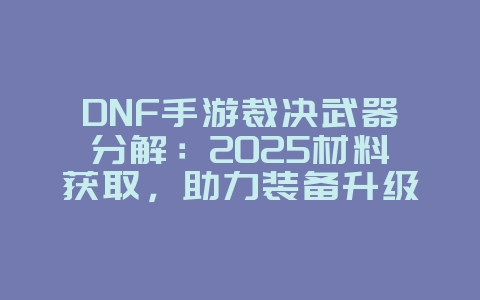 DNF手游裁决武器分解：2025材料获取，助力装备升级！_游戏攻略_36397绿色下载网