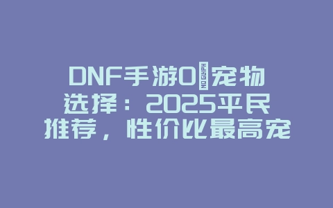 DNF手游0氪宠物选择:2025平民推荐,性价比最高宠物!_游戏攻略_36397绿色下载网 DNF手游0氪宠物选择:2025平民推荐,性价比最高宠物!_游戏攻略_36397绿色下载网