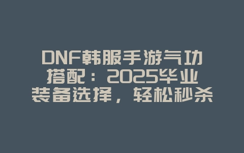 DNF韩服手游气功搭配：2025毕业装备选择，轻松秒杀怪物！_游戏攻略_36397绿色下载网