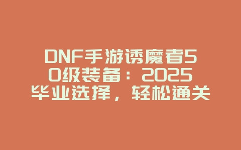DNF手游诱魔者50级装备：2025毕业选择，轻松通关深渊！_游戏攻略_36397绿色下载网
