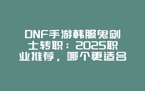 DNF手游韩服鬼剑士转职：2025职业推荐，哪个更适合你？_游戏攻略_36397绿色下载网