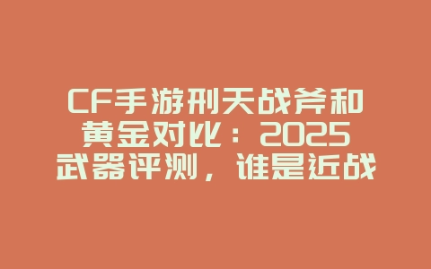 CF手游刑天战斧和黄金对比：2025武器评测，谁是近战之王？_游戏攻略_36397绿色下载网