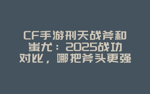 CF手游刑天战斧和蚩尤：2025战功对比，哪把斧头更强？_游戏攻略_36397绿色下载网