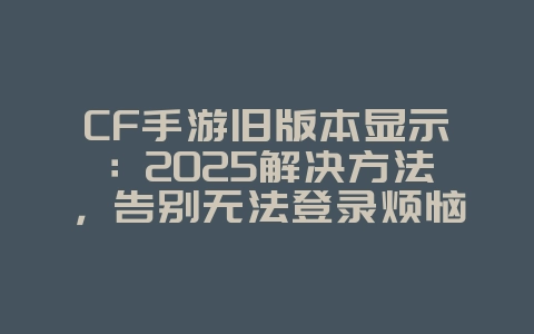 CF手游旧版本显示：2025解决方法，告别无法登录烦恼！_游戏攻略_36397绿色下载网