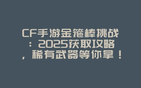 CF手游金箍棒挑战：2025获取攻略，稀有武器等你拿！_游戏攻略_36397绿色下载网
