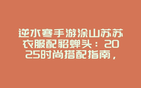 逆水寒手游涂山苏苏衣服配貂蝉头:2025时尚搭配指南,打造专属外观!_游戏攻略_36397绿色下载网 逆水寒手游涂山苏苏衣服配貂蝉头:2025时尚搭配指南,打造专属外观!_游戏攻略_36397绿色下载网