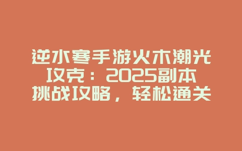 逆水寒手游火木潮光攻克：2025副本挑战攻略，轻松通关拿奖励！_游戏攻略_36397绿色下载网