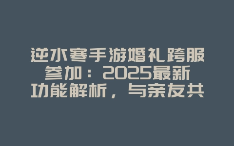 逆水寒手游婚礼跨服参加：2025最新功能解析，与亲友共享喜悦！_游戏资讯_36397绿色下载网
