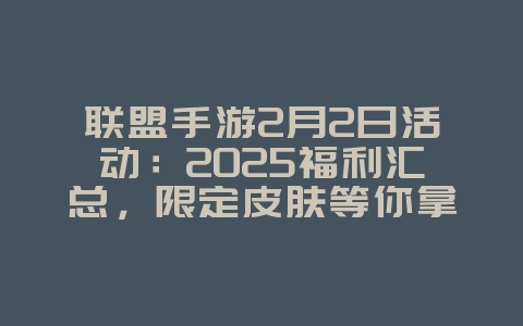 联盟手游2月2日活动：2025福利汇总，限定皮肤等你拿！_游戏资讯_36397绿色下载网