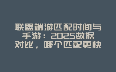 联盟端游匹配时间与手游：2025数据对比，哪个匹配更快？_游戏资讯_36397绿色下载网