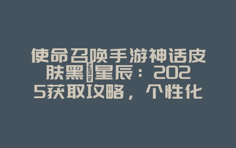 使命召唤手游神话皮肤黑曜星辰：2025获取攻略，个性化你的战场！_游戏攻略_36397绿色下载网