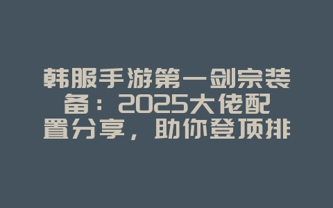 韩服手游第一剑宗装备:2025大佬配置分享,助你登顶排行榜!_游戏攻略_36397绿色下载网 韩服手游第一剑宗装备:2025大佬配置分享,助你登顶排行榜!_游戏攻略_36397绿色下载网