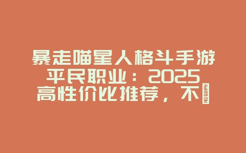 暴走喵星人格斗手游平民职业：2025高性价比推荐，不氪金也能强！_游戏攻略_36397绿色下载网