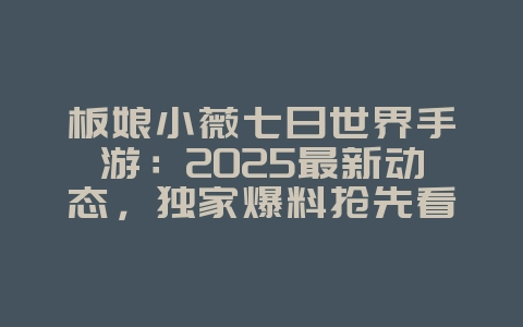 板娘小薇七日世界手游：2025最新动态，独家爆料抢先看！