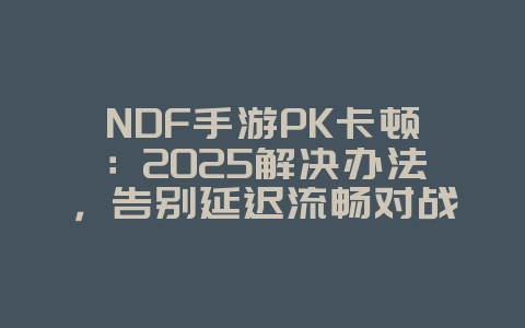 NDF手游PK卡顿：2025解决办法，告别延迟流畅对战！_游戏攻略_36397绿色下载网