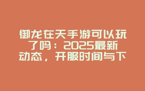 御龙在天手游可以玩了吗：2025最新动态，开服时间与下载！