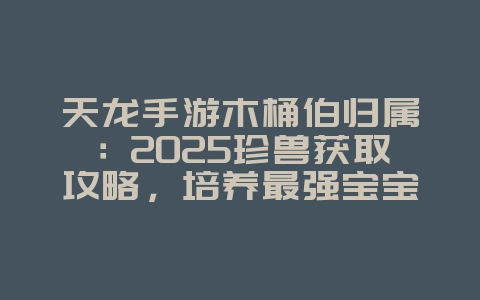 天龙手游木桶伯归属：2025珍兽获取攻略，培养最强宝宝！_游戏攻略_36397绿色下载网