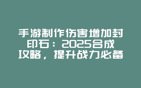 手游制作伤害增加封印石：2025合成攻略，提升战力必备！_游戏攻略_36397绿色下载网