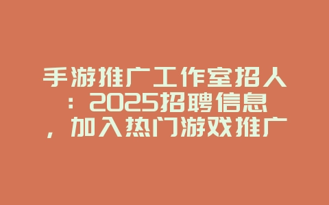 手游推广工作室招人：2025招聘信息，加入热门游戏推广！_游戏资讯_36397绿色下载网