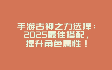 手游古神之力选择:2025最佳搭配,提升角色属性!_游戏攻略_36397绿色下载网 手游古神之力选择:2025最佳搭配,提升角色属性!_游戏攻略_36397绿色下载网