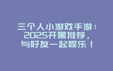 三个人小游戏手游：2025开黑推荐，与好友一起娱乐！_新游动态_36397绿色下载网